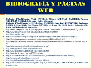 Biología. 2ºBachillerato. SANZ ESTEBAN, Miguel. SERRANO BARRERO, Susana.
TORRALBA REDONDO. Begoña. Editorial Oxford.
 Biología. 2ºBachillerato. ALCAMÍ, José. BASTERO, Juan José. FERNÁNDEZ, Benjamín.
GÓMEZ DE SALAZAR, José María. MÉNDEZ, Mª Jesús. SLÖCKER Javier. Editorial SM.
 Pachi SanMillan. I.E.S. Muriedas.
 http://www.biologia1bachilleratooja.blogspot.com.es/2011/10/acidos-nucleicos-esther-rodrigo.html
 http://www.bioquimicaqui11601.ucv.cl/unidades/hdec/HdeC2.html
 http://cienciastella.com
 http://departamentobiologiageologiaiesmuriedas.wordpress.com/2o-bachillerato/biologia-2/
 http://docentes.educacion.navarra.es/~metayosa/bach2/2biometabo2.html
 http://www.educa.madrid.org/web/cc.nsdelasabiduria.madrid/Ejercicios/2b/Biologia/Enzimas/enzimas.ht
m
 http://web.educastur.princast.es/proyectos/biogeo_ov/
 http://www.ehu.es/biomoleculas/an/an41.htm
 http://www.geocities.ws/batxillerat_biologia/glucids.htm
 http://hnncbiol.blogspot.com.es/2008/01/acidos
 http://www.juntadeandalucia.es/averroes/recursos_informaticos/concurso2001/accesit_4
 http://temabiomoleculas.blogspot.com.es/
 http://tertuliadeamigos.webcindario.com/biocou04.html
 http://web.educastur.princast.es/proyectos/biogeo_ov/2BCH/B4_INFORMACION/T402_ACIDNUCLE/inf
ormacion.htm
BIBIOGRAFÍA Y PÁGINAS
WEB
 