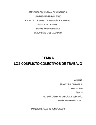 REPUBLICA BOLIVARIANA DE VENEZUELA
UNIVERSIDAD FERMIN TORO
FACULTAD DE CIENCIAS JURIDICAS Y POLITICAS
ESCULA DE DERECHO
DEPARTAMENTO DE SAIA
BARQUISIMETO ESTADO LARA
TEMA 6
LOS CONFLICTO COLECTIVOS DE TRABAJO
ALUMNA.
FRANCYS N. GUANIPA A.
C.I V- 22.180.438
SAIA B
MATERIA. DERECHO LABORAL COLECTIVO.
TUTORA. LORENA BRIZUELA
BARQUISIMETO, 09 DE JUNIO DE 2018
 