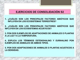 EJERCICIOS DE CONSOLIDACIÓN S2
1. ¿CUÁLES SON LOS PRINCIPALES FACTORES ABIÓTICOS QUE
INFLUYEN EN LOS ECOSISTEMAS TERRESTRES?
2. ¿CUÁLES SON LOS PRINCIPALES FACTORES ABIÓTICOS QUE
INFLUYEN EN LOS ECOSISTEMAS ACUÁTICOS?
3. PON DOS EJEMPLOS DE ADAPTACIONES DE ANIMALES O PLANTAS
A LA LUZ Y A LA TEMPERATURA.
4. EXPLICA LOS TÉRMINOS ESTENOHALINO Y EURIHALINO PON
EJEMPLOS DE ANIMALES DE AMBOS TIPOS.
5. PON DOS ADAPTACIONES DE ANIMALES O PLANTAS ACUÁTICOS A
LA DENSIDAD.
 