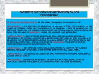 FACTORES BIÓTICOS QUE INTERVIENEN EN LOS
ECOSISTEMAS
2B. RELACIONES INTERESPECÍFICAS: SE DAN ENTRE ORGANISMOS DE DISTINTA ESPECIE.
•MUTUALISMO(+/+): DOS ESPECIES SE BENEFICIAN LA UNA DE LA OTRA. POR EJEMPLO: EL PEZ
PAYASO SE PROTEGE ENTRE LOS TENTÁCULOS DE LA ANÉMONA, Y ESTA SE ALIMENTA DE LOS
RESTOS DE COMIDA DEL PEZ. CUANDO LA RELACIÓN ES TAN ESTRECHA QUE NO PUEDEN VIVIR LA UNA
SIN LA OTRA SE HABLA DE SIMBIOSIS(+/+), COMO LOS LÍQUENES Y LAS MICORRIZAS.
•COMENSALISMO(+/0): UNA ESPECIE SE BENEFICIA DE OTRA, QUE NO SALE NI BENEFICIADA NI
PERJUDICADA. POR EJEMPLO: UN BUITRE SE ALIMENTA DE LOS RESTOS DE LA CAZA DE UN LEÓN. EN
OCASIONES, UNA ESPECIE ENCUENTRA COBIJO EN ALGUNA ESTRUCTURA DE OTRA ESPECIE AL QUE
NO BENEFICIA NI PERJUDICA, SE HABLA ENTONCES DE INQUILINISMO. POR EJEMPLO, MUCHOS
MICROORGANISMOS HABITAN SOBRE NUESTRA PIEL.
•COMPETENCIA(-/-): DOS ESPECIES SE PERJUDICAN MUTUAMENTE, AL COMPETIR POR EL MISMO
RECURSO. POR EJEMPLO UNA HIENA Y UN GUEPARDO COMPITEN POR LA MISMA PRESA.
• DEPREDACIÓN(+/-): UNA ESPECIE SE ALIMENTA DE OTRA PROVOCANDO SU MUERTE. POR EJEMPLO:
EL LINCE CAZA UN CONEJO.
• PARASITISMO(+/-): UNA ESPECIE SE BENEFICIA DE OTRA QUE SALE PERJUDICADA, PERO SIN
CAUSARLE LA MUERTE. POR EJEMPLO: UNA GARRAPATA TOMA LA SANGRE DE UN PERRO.
 