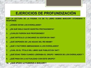 EJERCICIOS DE PROFUNDIZACIÓN
LEE LA LECTURA DE LA PÁGINA 115 DE TU LIBRO SOBRE MARJORY STONEMAN Y
RESPONDE:
1. ¿DÓNDE ESTAN LOS EVERGLADES?
2. ¿EN QUÉ SIGLO NACIÓ NUESTRA PROTAGONISTA?
3. ¿CUÁLES FUERON SUS PROFESIONES?
4. ¿QUÉ ÁRTÍCULO LE ENCARGÓ SU EDITOR EN 1940?
5. ¿QUÉ DEPENDÍA DE LAS AGUAS DEL RÍO MIAMI?
6. ¿QUÉ 3 FACTORES AMENAZABAN A LOS EVERGLADES?
7. ¿CUÁL ES EL TÍTULO DEL LIBRO QUE PUBLICÓ EN 1947?
8. ¿QUÉ EDAD TENÍA CUANDO LIDERABA EL GRUPO “AMIGOS DE LOS EVERGLADES”?
9. ¿QUÉ PASA EN LA ACTUALIDAD CON ESTE GRUPO?
10. ¿QUÉ APODO LE PUSIERON A MARJORY?
 