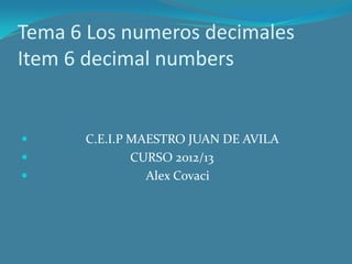Tema 6 Los numeros decimales
Item 6 decimal numbers


     C.E.I.P MAESTRO JUAN DE AVILA
             CURSO 2012/13
               Alex Covaci
 