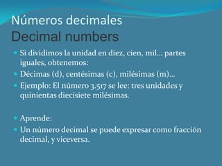 Números decimales
Decimal numbers
 Si dividimos la unidad en diez, cien, mil… partes
  iguales, obtenemos:
 Décimas (d), centésimas (c), milésimas (m)…
 Ejemplo: El número 3.517 se lee: tres unidades y
  quinientas diecisiete milésimas.

 Aprende:
 Un número decimal se puede expresar como fracción
 decimal, y viceversa.
 
