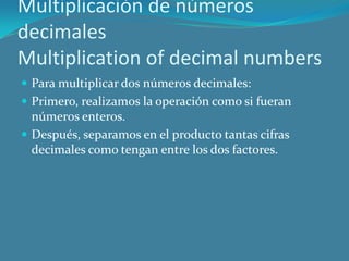 Multiplicación de números
decimales
Multiplication of decimal numbers
 Para multiplicar dos números decimales:
 Primero, realizamos la operación como si fueran
  números enteros.
 Después, separamos en el producto tantas cifras
  decimales como tengan entre los dos factores.
 