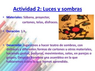 Actividad 2: Luces y sombras
• Materiales: Sábana, proyector,
             cartones, telas, disfraces.

• Duración: 1 h.



• Desarrollo: Jugaremos a hacer teatro de sombras, con
  disfraces y diferentes formas de cartones u otros materiales,
  haciendo gestos, posturas, movimientos, solos, en parejas o
  grupos. Después haremos una asamblea en la que
  hablaremos sobre lo que hemos aprendido.
 