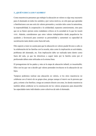 3. ¿QUIÉN EDUCA LOS VALORES?

Como maestros/as pensamos que trabajar la educación en valores es algo muy necesario
para el alumnado en todos los sentidos y por varios motivos, no sólo para que aprendan
a familiarizarse con una serie de valores personales y sociales tales como la autoestima,
la responsabilidad, la cooperación o la solidaridad, expuestos anteriormente, sino para
que en su futuro ejerzan como ciudadanos críticos en la sociedad en la que les tocará
vivir. Además, consideramos que estos valores trabajándolos desde pequeños/as les
ayudarán y favorecerá para construir su personalidad y aumentará su capacidad de
socialización tanto dentro como fuera del aula.

Otro aspecto a tener en cuenta para que la educación en valores pueda llevarse a cabo es
la colaboración de las familias con la escuela, tales como la implicación en actividades,
problemas del alumnado, etc. Esta implicación debe ser realizada tanto dentro como
fuera del aula, ya que las directrices a seguir tanto por la familia como por el
profesorado deben estar enfocadas en la misma línea.

El protagonismo de los padres y más en la etapa de educación infantil, es insustituible.
Ellos son los que van a decidir qué valores pretenden involucrar en la educación de sus
hijos.

Tampoco podremos realizar una educación en valores, si los otros maestros/as no
colaboran con el tutor/a de un grupo-clase, porque aunque el tutor/a sea la persona que
guía y oriente a las familias y tenga un contacto directo con estas, los demás maestros/as
también deben colaborar en la construcción de los valores propuestos para desarrollar
las capacidades tanto individuales como colectivas de todo el alumnado.
 