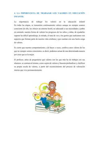 4. LA IMPORTANCIA DE TRABAJAR LOS VALORES EN EDUCACIÓN
INFANTIL

La    importancia     de     trabajar   los   valores    en    la   educación     infantil
En todas las etapas, se transmiten continuamente valores aunque no siempre seamos
consciente de ello, les ofrecer un entorno hostil, no adecuado a sus necesidades y pobre
en estimulo, nuestra forma de valorar los progresos de los niños y niñas, de ayudarles
superar las difícil aprendizaje, la mirada, el tono de voz y los gestos que realizamos son
aspectos que forman parte de nuestra vida cotidiana y que cuentan con una fuerte carga
de valores.

Es cierto que nuestro comportamiento y de hacer a veces, conlleva unos valores de los
que no siempre somos conscientes, es decir, podemos actuar de una determinada manera
por creer que es la mejor.

El profesor, antes de preguntarse qué valores son los que más ha de trabajar con sus
alumnos, se centrara al mismo, como sujeto de valores y buscara profundizar y clarificar
su propia escala de valores, a partir del reconocimiento del proceso de valoración
interno que vive permanentemente.
 