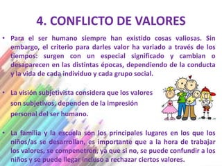 4. CONFLICTO DE VALORES
• Para el ser humano siempre han existido cosas valiosas. Sin
  embargo, el criterio para darles valor ha variado a través de los
  tiempos: surgen con un especial significado y cambian o
  desaparecen en las distintas épocas, dependiendo de la conducta
  y la vida de cada individuo y cada grupo social.

• La visión subjetivista considera que los valores
  son subjetivos, dependen de la impresión
  personal del ser humano.

• La familia y la escuela son los principales lugares en los que los
  niños/as se desarrollan, es importante que a la hora de trabajar
  los valores, se compenetren, ya que si no, se puede confundir a los
  niños y se puede llegar incluso a rechazar ciertos valores.
 