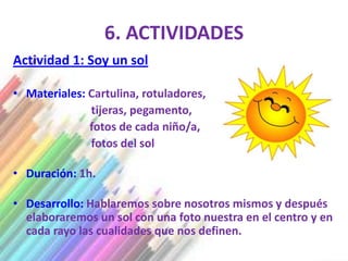 6. ACTIVIDADES
Actividad 1: Soy un sol

• Materiales: Cartulina, rotuladores,
              tijeras, pegamento,
              fotos de cada niño/a,
              fotos del sol

• Duración: 1h.

• Desarrollo: Hablaremos sobre nosotros mismos y después
  elaboraremos un sol con una foto nuestra en el centro y en
  cada rayo las cualidades que nos definen.
 
