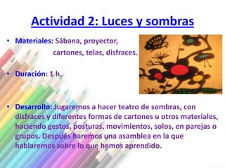 Actividad 2: Luces y sombras
• Materiales: Sábana, proyector,
             cartones, telas, disfraces.

• Duración: 1 h.



• Desarrollo: Jugaremos a hacer teatro de sombras, con
  disfraces y diferentes formas de cartones u otros materiales,
  haciendo gestos, posturas, movimientos, solos, en parejas o
  grupos. Después haremos una asamblea en la que
  hablaremos sobre lo que hemos aprendido.
 