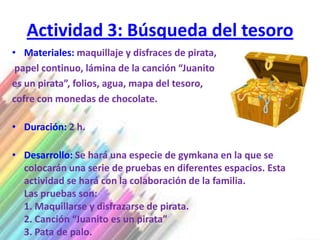Actividad 3: Búsqueda del tesoro
• Materiales: maquillaje y disfraces de pirata,
 papel continuo, lámina de la canción “Juanito
es un pirata”, folios, agua, mapa del tesoro,
cofre con monedas de chocolate.

• Duración: 2 h.

• Desarrollo: Se hará una especie de gymkana en la que se
  colocarán una serie de pruebas en diferentes espacios. Esta
  actividad se hará con la colaboración de la familia.
  Las pruebas son:
  1. Maquillarse y disfrazarse de pirata.
  2. Canción “Juanito es un pirata”
  3. Pata de palo.
 