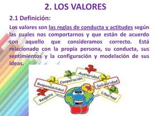 2. LOS VALORES
2.1 Definición:
Los valores son las reglas de conducta y actitudes según
las cuales nos comportarnos y que están de acuerdo
con aquello que consideramos correcto. Está
relacionado con la propia persona, su conducta, sus
sentimientos y la configuración y modelación de sus
ideas.
 