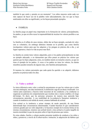 Marta Caro Serrano                            Mª Reyes Trujillo Fernández
Estefania Pulido Mariblanca                   Raquel Leal Durango
Pilar Heredero Peño                           Elisa Cabañas Gómez



también lo que sentís y pensáis en ese momento”. Los niños mayores serán cada vez
más capaces de hacer uso de la palabra valor adecuadamente, una vez que se haya
analizando con ellos su significado y se les hayan presentado ejemplos.



       FAMILIA
La familia juega un papel muy importante en la formación de valores; principalmente,
los padres, ya que en ellos recae la responsabilidad de inculcar los valores posibles a sus
hijos.

La familia es el reflejo de unos mismo,; deber dar un buen ejemplo, acertado de valor,
este es voluntario, sin embargo debemos intentar en lo posible, que como familia
inculquemos valores para que los adquiera y los pongan en práctica día a día, y así
lograr superarse y hacer la vida un poco mas fácil.

La familia en común tiene valores adquiridos, pero si los padres principalmente no dan
un ejemplo adecuado, o no demuestran que ellos ponen en práctica los valores que
quieren que los hijos adquieran, estos, no tendrán interés en tomarlos enserio, ya que no
tiene el ejemplo de los padres. A veces si los padres no tiene los valores, los demás
miembros pueden tomarlos de alguien más, otro familiar principalmente.

Si tenemos los valores personales que cada quien ha querido o no adquirir, debemos
ponerlos en práctica todos los días.




    3. Valor y actitud
La única diferencia entre valor y actitud la encontramos en que los valores por sí solos
son una entelequia, una idea insustancial, la definición vaga de un deseo irrealizado. Los
valores para expresarse y hacerse notar necesitan de las conductas y las conductas se
organizan en patrones de comportamiento que resultan más o menos estables a lo largo
del tiempo. Es decir, que las personas actuamos de manera muy parecida bajo
circunstancias parecidas. A esa estabilidad de la conducta la llamamos tendencia y
cuando la tendencia está teñida de moral, estamos hablando de actitud.
Una actitud es la tendencia a actuar siempre de modo parecido, de una forma
determinada bajo circunstancias determinadas. Cuando hacemos lo que consideramos
correcto guiados por un valor adquirido y lo hacemos siempre de la misma forma en las
mismas circunstancias, tenemos una actitud moral y ésta actitud es la parte tangible de
nuestra moralidad, la que da una pista sobre el tipo de personas que somos.
En estas edades, familia y colegio pueden presentar modelos de conducta a los niños y
niñas y promover, a través de la observación e imitación, la adquisición de hábitos que



                                                                                              2
 