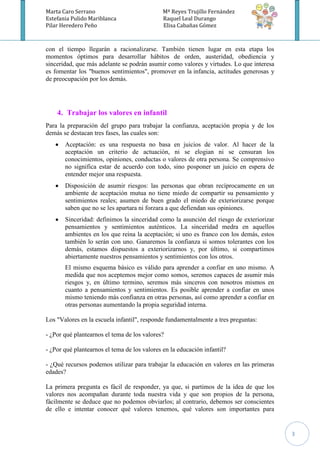 Marta Caro Serrano                            Mª Reyes Trujillo Fernández
Estefania Pulido Mariblanca                   Raquel Leal Durango
Pilar Heredero Peño                           Elisa Cabañas Gómez



con el tiempo llegarán a racionalizarse. También tienen lugar en esta etapa los
momentos óptimos para desarrollar hábitos de orden, austeridad, obediencia y
sinceridad, que más adelante se podrán asumir como valores y virtudes. Lo que interesa
es fomentar los "buenos sentimientos", promover en la infancia, actitudes generosas y
de preocupación por los demás.




    4. Trabajar los valores en infantil
Para la preparación del grupo para trabajar la confianza, aceptación propia y de los
demás se destacan tres fases, las cuales son:
       Aceptación: es una respuesta no basa en juicios de valor. Al hacer de la
       aceptación un criterio de actuación, ni se elogian ni se censuran los
       conocimientos, opiniones, conductas o valores de otra persona. Se comprensivo
       no significa estar de acuerdo con todo, sino posponer un juicio en espera de
       entender mejor una respuesta.
       Disposición de asumir riesgos: las personas que obran recíprocamente en un
       ambiente de aceptación mutua no tiene miedo de compartir su pensamiento y
       sentimientos reales; asumen de buen grado el miedo de exteriorizarse porque
       saben que no se les apartara ni forzara a que defiendan sus opiniones.
       Sinceridad: definimos la sinceridad como la asunción del riesgo de exteriorizar
       pensamientos y sentimientos auténticos. La sinceridad medra en aquellos
       ambientes en los que reina la aceptación; si uno es franco con los demás, estos
       también lo serán con uno. Ganaremos la confianza si somos tolerantes con los
       demás, estamos dispuestos a exteriorizarnos y, por último, si compartimos
       abiertamente nuestros pensamientos y sentimientos con los otros.
       El mismo esquema básico es válido para aprender a confiar en uno mismo. A
       medida que nos aceptemos mejor como somos, seremos capaces de asumir más
       riesgos y, en último termino, seremos más sinceros con nosotros mismos en
       cuanto a pensamientos y sentimientos. Es posible aprender a confiar en unos
       mismo teniendo más confianza en otras personas, así como aprender a confiar en
       otras personas aumentando la propia seguridad interna.

Los "Valores en la escuela infantil", responde fundamentalmente a tres preguntas:

- ¿Por qué plantearnos el tema de los valores?

- ¿Por qué plantearnos el tema de los valores en la educación infantil?

- ¿Qué recursos podemos utilizar para trabajar la educación en valores en las primeras
edades?

La primera pregunta es fácil de responder, ya que, si partimos de la idea de que los
valores nos acompañan durante toda nuestra vida y que son propios de la persona,
fácilmente se deduce que no podemos obviarlos; al contrario, debemos ser conscientes
de ello e intentar conocer qué valores tenemos, qué valores son importantes para


                                                                                         3
 