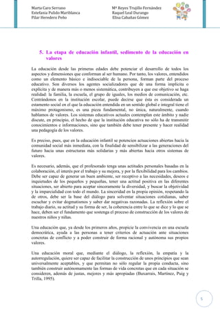Marta Caro Serrano                             Mª Reyes Trujillo Fernández
Estefania Pulido Mariblanca                    Raquel Leal Durango
Pilar Heredero Peño                            Elisa Cabañas Gómez




    5. La etapa de educación infantil, sedimento de la educación en
       valores
La educación desde las primeras edades debe potenciar el desarrollo de todos los
aspectos y dimensiones que conforman al ser humano. Por tanto, los valores, entendidos
como un elemento básico e indisociable de la persona, forman parte del proceso
educativo. Son diversos los agentes socializadores que de una forma implícita o
explícita y de manera más o menos sistemática, contribuyen a que ese objetivo se haga
realidad: la familia, la escuela, el grupo de iguales, los medios de comunicación, etc.
Centrándonos en la institución escolar, puede decirse que ésta es considerada un
estamento social en el que la educación entendida en un sentido global e integral tiene el
máximo protagonismo, es una pieza fundamental, no única, naturalmente, cuando
hablamos de valores. Los sistemas educativos actuales contemplan este ámbito y nadie
discute, en principio, el hecho de que la institución educativa no sólo ha de transmitir
conocimientos e informaciones, sino que también debe tener presente y hacer realidad
una pedagogía de los valores.

Es preciso, pues, que en la educación infantil se potencien actuaciones abiertas hacia la
comunidad social más inmediata, con la finalidad de sensibilizar a las generaciones del
futuro hacia unas estructuras más solidarias y más abiertas hacia otros sistemas de
valores.

Es necesario, además, que el profesorado tenga unas actitudes personales basadas en la
colaboración, el interés por el trabajo y su mejora, y por la flexibilidad para los cambios.
Debe ser capaz de generar un buen ambiente, ser receptivo a las necesidades, deseos e
inquietudes de los pequeños y pequeñas, tener una actitud positiva en las diferentes
situaciones, ser abierto para aceptar sinceramente la diversidad, y buscar la objetividad
y la imparcialidad con todo el mundo. La sinceridad en la propia opinión, respetando la
de otros, debe ser la base del diálogo para solventar situaciones cotidianas, saber
escuchar y evitar dogmatismos y saber dar negativas razonadas. La reflexión sobre el
trabajo diario, su actitud y su forma de ser, la coherencia entre lo que se dice y lo que se
hace, deben ser el fundamento que sostenga el proceso de construcción de los valores de
nuestros niños y niñas.

Una educación que, ya desde los primeros años, propicie la convivencia en una escuela
democrática, ayuda a las personas a tener criterios de actuación ante situaciones
concretas de conflicto y a poder construir de forma racional y autónoma sus propios
valores.

Una educación moral que, mediante el diálogo, la reflexión, la empatía y la
autorregulación, quiere ser capaz de facilitar la construcción de unos principios que sean
universalmente aceptables, y que permitan no sólo regular la propia conducta, sino
también construir autónomamente las formas de vida concretas que en cada situación se
consideren, además de justas, mejores y más apropiadas (Buxarrais, Martínez, Puig y
Trilla, 1995).



                                                                                               5
 