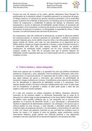Marta Caro Serrano                             Mª Reyes Trujillo Fernández
Estefania Pulido Mariblanca                    Raquel Leal Durango
Pilar Heredero Peño                            Elisa Cabañas Gómez



Existen una serie de aspectos en los cuales, además, deberíamos hacer hincapié los
profesionales de la educación infantil: el equilibrio personal y en situaciones de grupo;
el trabajo colectivo; la valoración de nuestras iniciativas personales y de la creatividad
propia; la práctica de la libertad, la democracia y la tolerancia activa; la potenciación de
valores de cooperación y solidaridad; la práctica del diálogo; la coherencia entre
pensamiento y acción; la aplicación de habilidades sociales básicas; el incremento del
autoconcepto y de la autoestima; la intervención positiva en la transformación y mejora
del entorno; la lucha por la injusticia y la desigualdad; la capacidad de crítica; el saber
escuchar y la reflexión honesta ante una toma de decisiones.

En consecuencia, todo ello conllevará la potenciación, ya desde la educación infantil,
del autoconocimiento, la iniciativa personal y la creatividad, y también la coherencia
personal. Depende, pues, de los adultos el que los niños y las niñas puedan establecer su
propio sistema de valores, sean cada vez más autónomos en la adquisición de los
hábitos básicos, tengan una imagen ajustada de sí mismos, y sepan fomentar la justicia y
la solidaridad entre ellos. Que sean capaces, también, de expresar sus propios
sentimientos, de manifestar cariño, compartir con los otros, escuchar, colaborar,
cooperar, ayudar, etc. Todo ello es necesario para que la persona adquiera las
habilidades sociales requeridas para que en el futuro pueda convivir y comportarse con
verdadero civismo.




    6. Valores innatos y valores integrados
Entre estos aspectos que se enseñan y se aprenden hay unos que podrían considerarse
intrínsecos a la persona y, otros, adquiridos. Entre los primeros, destacamos, entre otros,
la autoestima y el autoconocimiento. Es importante que los niños y niñas se conozcan,
que sepan expresar sus gustos y emociones, que conozcan sus posibilidades de
actuación y tengan confianza en sí mismos. Consideramos como aspectos más afectados
por los aprendizajes la adquisición de habilidades sociales y la autonomía. Estos
aspectos pueden ayudar a favorecer relaciones interpersonales tales como el saber jugar
con los compañeros, el aprender a saludar, el saber pedir ayuda o saber dar una
negativa, entre otros muchos ejemplos.

Si a todo esto sumamos un trabajo sistemático de hábitos, elementos educativos
esenciales en las primeras edades, es fácilmente demostrable que la carga de la
educación en valores tenga un gran protagonismo en las tareas diarias. Podemos definir
los hábitos como aquellas conductas que se van integrando con el ejercicio y se
aprenden en el proceso de desarrollo inicial, y cuyo aprendizaje y automatización
facilitan la adquisición de determinadas conductas. Las estrategias y los recursos que se
utilicen pueden ser muy diversos, y cada educador o educadora puede plantear la
situación según sus propuestas docentes y las necesidades y características de cada niño
o niña. Los valores que podemos transmitir en una actividad tan cotidiana como el
lavarse las manos o el respetar el turno de palabras, según canalicemos nuestra
intervención didáctica, puede reportar una reflexión personal y una adquisición
razonada o una mera repetición de un mecanismo higiénico o de una pauta de orden.



                                                                                               6
 
