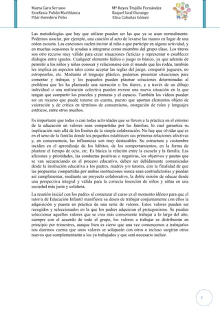 Marta Caro Serrano                            Mª Reyes Trujillo Fernández
Estefania Pulido Mariblanca                   Raquel Leal Durango
Pilar Heredero Peño                           Elisa Cabañas Gómez



Las metodologías que hay que utilizar pueden ser las que ya se usan normalmente.
Podemos asociar, por ejemplo, una canción al acto de lavarse las manos en lugar de una
orden escueta. Las canciones suelen invitar al niño a que participe en alguna actividad, y
en muchas ocasiones le ayudan a integrarse como miembro del grupo clase. Los títeres
son otro recurso muy válido para crear situaciones ficticias y representar o establecer
diálogos entre iguales. Cualquier elemento lúdico o juego es básico, ya que además de
permitir a los niños y niñas conocer y relacionarse con el mundo que les rodea, también
les implica en aspectos tales como aceptar las reglas del juego, compartir juguetes, no
estropearlos, etc. Mediante el lenguaje plástico, podemos presentar situaciones para
comentar y trabajar, y los pequeños pueden plasmar soluciones determinadas al
problema que les ha planteado una narración o los títeres, y a través de un dibujo
individual o una realización colectiva pueden recrear una nueva situación en la que
tengan que compartir los pinceles y pinturas y el espacio. También los vídeos pueden
ser un recurso que puede tenerse en cuenta, puesto que aportan elementos objeto de
valoración y de crítica en términos de consumismo, otorgación de roles y lenguajes
estéticos, entre otros muchos.

Es importante que todas o casi todas actividades que se lleven a la práctica en el entorno
de la educación en valores sean compartidas por las familias, lo cual garantiza su
implicación más allá de los límites de la simple colaboración. No hay que olvidar que es
en el seno de la familia donde los pequeños establecen sus primeras relaciones afectivas
y, en consecuencia, las influencias son muy destacables. Su estructura y costumbre
inciden en el aprendizaje de los hábitos, de los comportamientos, en la forma de
plantear el tiempo de ocio, etc. Es básica la relación entre la escuela y la familia. Las
aficiones y prioridades, las conductas positivas o negativas, los objetivos y pautas que
se van secuenciando en el proceso educativo, deben ser debidamente comunicadas
desde la institución educativa a los padres, madres y/o tutores, con la finalidad de que
las propuestas compartidas por ambas instituciones nunca sean contradictorias y puedan
así cumplimentar, mediante un proyecto colaborativo, la doble misión de educar desde
una perspectiva integral y válida para la correcta inserción de niños y niñas en una
sociedad más justa y solidaria.
La reunión inicial con los padres al comenzar el curso es el momento idóneo para que el
tutor/a de Educación Infantil manifieste su deseo de trabajar conjuntamente con ellos la
adquisición y puesta en práctica de una serie de valores. Estos valores pueden ser
recogidos y seleccionados en la que los padres adquieran el protagonismo. Se pueden
seleccionar aquellos valores que se crea más conveniente trabajar a lo largo del año,
siempre con el acuerdo de todo el grupo, los valores a trabajar se distribuirán en
principio por trimestres, aunque bien es cierto que una vez comencemos a trabajarlos
nos daremos cuenta que unos valores se solaparán con otros o incluso surgirán otros
nuevos que complementarán a los ya trabajados y que será necesario incluir.




                                                                                             7
 