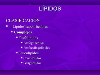 LÍPIDOSLÍPIDOS
CLASIFICACIÓNCLASIFICACIÓN
 Lípidos saponificablesLípidos saponificables
 ComplejosComplejos..
 FosfolípidosFosfolípidos
 FosfoglicéridosFosfoglicéridos
 FosfoesfingolípidosFosfoesfingolípidos
 GlucolípidosGlucolípidos
 CerebrósidosCerebrósidos
 GangliósidosGangliósidos
 