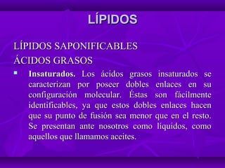 LÍPIDOSLÍPIDOS
LÍPIDOS SAPONIFICABLESLÍPIDOS SAPONIFICABLES
ÁCIDOS GRASOSÁCIDOS GRASOS
 Insaturados.Insaturados. Los ácidos grasos insaturados seLos ácidos grasos insaturados se
caracterizan por poseer dobles enlaces en sucaracterizan por poseer dobles enlaces en su
configuración molecular. Éstas son fácilmenteconfiguración molecular. Éstas son fácilmente
identificables, ya que estos dobles enlaces hacenidentificables, ya que estos dobles enlaces hacen
que su punto de fusión sea menor que en el resto.que su punto de fusión sea menor que en el resto.
Se presentan ante nosotros como líquidos, comoSe presentan ante nosotros como líquidos, como
aquellos que llamamos aceites.aquellos que llamamos aceites.
 