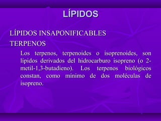 LÍPIDOSLÍPIDOS
LÍPIDOS INSAPONIFICABLESLÍPIDOS INSAPONIFICABLES
TERPENOSTERPENOS
Los terpenos, terpenoides o isoprenoides, sonLos terpenos, terpenoides o isoprenoides, son
lípidos derivados del hidrocarburo isopreno (o 2-lípidos derivados del hidrocarburo isopreno (o 2-
metil-1,3-butadieno). Los terpenos biológicosmetil-1,3-butadieno). Los terpenos biológicos
constan, como mínimo de dos moléculas deconstan, como mínimo de dos moléculas de
isopreno.isopreno.
 