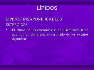 LÍPIDOSLÍPIDOS
LÍPIDOS INSAPONIFICABLESLÍPIDOS INSAPONIFICABLES
ESTEROIDESESTEROIDES
 El abuso de los esteroides se ha diseminado tantoEl abuso de los esteroides se ha diseminado tanto
que hoy en día afecta el resultado de los eventosque hoy en día afecta el resultado de los eventos
deportivos.deportivos.
 