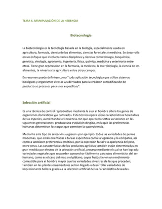 TEMA 6. MANIPULACIÓN DE LA HERENCIA



                                      Biotecnología


La biotecnología es la tecnología basada en la biología, especialmente usada en
agricultura, farmacia, ciencia de los alimentos, ciencias forestales y medicina. Se desarrolla
en un enfoque que involucra varias disciplinas y ciencias como biología, bioquímica,
genética, virología, agronomía, ingeniería, física, química, medicina y veterinaria entre
otras. Tiene gran repercusión en la farmacia, la medicina, la microbiología, la ciencia de los
alimentos, la minería y la agricultura entre otros campos.

En resumen puede definirse como "toda aplicación tecnológica que utilice sistemas
biológicos y organismos vivos o sus derivados para la creación o modificación de
productos o procesos para usos específicos".




Selección artificial

Es una técnica de control reproductivo mediante la cual el hombre altera los genes de
organismos domésticos y/o cultivados. Esta técnica opera sobre características heredables
de las especies, aumentando la frecuencia con que aparecen ciertas variaciones en las
siguientes generaciones; produce una evolución dirigida, en la que las preferencias
humanas determinan los rasgos que permiten la supervivencia.

Mediante este tipo de selección surgieron -por ejemplo- todas las variedades de perros
modernas, que están orientadas a tareas específicas como la vigilancia y la compañía, así
como a satisfacer preferencias estéticas, por la expresión facial y la apariencia del pelo,
entre otras. Las características de los productos agrícolas también están determinadas en
gran medida por efectos de la selección artificial, proceso mediante el cual se han logrado
variedades vegetales que se pueden aprovechar fácilmente para usos alimenticios del ser
humano, como es el caso del maíz y el plátano, cuyos frutos tienen un rendimiento
comestible para el hombre mayor que las variedades silvestres de las que proceden;
también en las plantas ornamentales se han llegado a desarrollar variedades de
impresionante belleza gracias a la selección artificial de las característica deseadas.
 