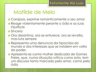 Felizmente Há LuarMatilde de MeloCorajosa, exprime romanticamente o seu amorReage violentamente perante o ódio e as suas injustiçasSinceraOra desanima, ora se enfurece, ora se revolta, mas luta sempreRepresenta uma denuncia da hipocrisia do mundo e dos interesses que se instalem em volta do poder.Apresenta-se como mulher dedicada de Gomes Freire, que, numa situação crítica como esta, tem um discurso tanto marcado pelo amor, como pelo ódio