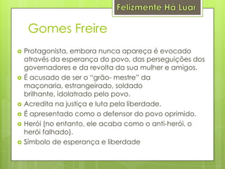 Felizmente Há LuarGomes FreireProtagonista, embora nunca apareça é evocado através da esperança do povo, das perseguições dos governadores e da revolta da sua mulher e amigos.É acusado de ser o “grão- mestre” da maçonaria, estrangeirado, soldado brilhante, idolatrado pelo povo.Acredita na justiça e luta pela liberdade.É apresentado como o defensor do povo oprimido.Herói (no entanto, ele acaba como o anti-herói, o herói falhado).Símbolo de esperança e liberdade
