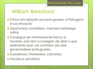 Felizmente Há LuarWilliam BeresfordCínico em relação aos portugueses, a Portugal e à sua situaçãoOportunista; autoritário, mas bom estratega militarConsegue ser minimamente franco e honesto, pois tem a coragem de dizer o que realmente quer, ao contrário dos dois governadores portugueses.É poderoso, interesseiro, calculista.Trocista e sarcástico