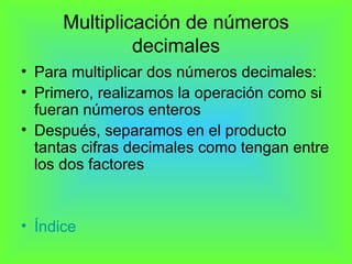 Multiplicación de números decimales Para multiplicar dos números decimales: Primero, realizamos la operación como si fueran números enteros Después, separamos en el producto tantas cifras decimales como tengan entre los dos factores Índice  