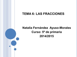 TEMA 6: LAS FRACCIONES
Natalia Fernández Ayuso-Morales
Curso: 5º de primaria
2014/2015
 
