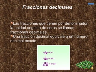 Fracciones decimales  Las fracciones que tienen por denominador la unidad seguida de ceros se llaman fracciones decimales. Una fracción decimal equivale a un número decimal exacto  