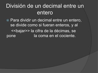 División de un decimal entre un
entero
 Para dividir un decimal entre un entero,
se divide como si fueran enteros, y al
<<bajar>> la cifra de la décimas, se
pone la coma en el cociente.
 
