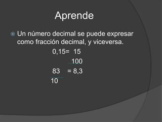 Aprende
 Un número decimal se puede expresar
como fracción decimal, y viceversa.
0,15= 15
100
83 = 8,3
10
 
