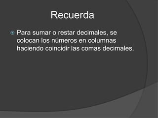 Recuerda
 Para sumar o restar decimales, se
colocan los números en columnas
haciendo coincidir las comas decimales.
 