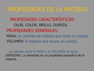 ● PROPIEDADES CARACTERÍSTICAS:
● OLOR, COLOR, BRILLO, DUREZA.
●PROPIEDADES GENERALES:
●MASA: la cantidad de materia que tiene un cuerpo.
●VOLUMEN: El espacio que ocupa un cuerpo.
La relación entre la MASA y el VOLUMEN se llama
DENSIDAD. La densidad es un propiedad específica de la
materia.
PROPIEDADES DE LA MATERIA
 