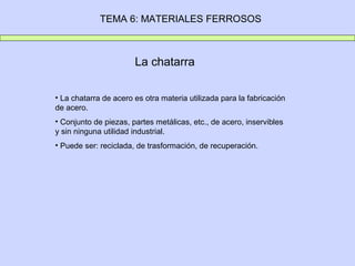 TEMA 6: MATERIALES FERROSOS



                       La chatarra

• La chatarra de acero es otra materia utilizada para la fabricación
de acero.
• Conjunto de piezas, partes metálicas, etc., de acero, inservibles
y sin ninguna utilidad industrial.
• Puede ser: reciclada, de trasformación, de recuperación.
 