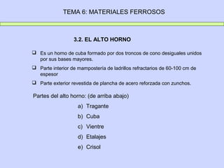 TEMA 6: MATERIALES FERROSOS



                  3.2. EL ALTO HORNO

 Es un horno de cuba formado por dos troncos de cono desiguales unidos
  por sus bases mayores.
 Parte interior de mampostería de ladrillos refractarios de 60-100 cm de
  espesor
 Parte exterior revestida de plancha de acero reforzada con zunchos.

Partes del alto horno: (de arriba abajo)
                    a) Tragante
                    b) Cuba
                    c) Vientre
                    d) Etalajes
                    e) Crisol
 