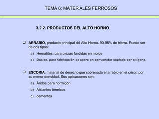TEMA 6: MATERIALES FERROSOS



        3.2.2. PRODUCTOS DEL ALTO HORNO


 ARRABIO, producto principal del Alto Horno. 90-95% de hierro. Puede ser
  de dos tipos:
    a) Hematites, para piezas fundidas en molde
    b) Básico, para fabricación de acero en convertidor soplado por oxígeno.


 ESCORIA, material de desecho que sobrenada el arrabio en el crisol, por
  su menor densidad. Sus aplicaciones son:
    a) Áridos para hormigón
    b) Aislantes térmicos
    c) cementos
 