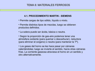 TEMA 6: MATERIALES FERROSOS



     4.1. PROCEDIMIENTO MARTIN - SIEMENS
• Permite cargas de tipo sólido, líquido o mixto.
• Permite distintos tipos de mezclas, luego se obtienen
productos definidos.
• La solera puede ser ácida, básica o neutra.
• Según la proporción de gas-aire podemos tener una
atmósfera oxidante (para quemar o descarburar), reductora
(para eliminar el oxígeno) o neutra (para mantener la Tª).
• Los gases del horno se les hace pasar por cámaras
calentándolas; luego se invierte el sentido, hacía otras cámaras
frías. La corriente gaseosa atraviesa el horno en un sentido y
otro alternativamente.
 