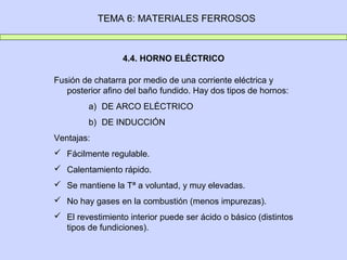 TEMA 6: MATERIALES FERROSOS



                  4.4. HORNO ELÉCTRICO

Fusión de chatarra por medio de una corriente eléctrica y
   posterior afino del baño fundido. Hay dos tipos de hornos:
         a) DE ARCO ELÉCTRICO
         b) DE INDUCCIÓN
Ventajas:
 Fácilmente regulable.
 Calentamiento rápido.
 Se mantiene la Tª a voluntad, y muy elevadas.
 No hay gases en la combustión (menos impurezas).
 El revestimiento interior puede ser ácido o básico (distintos
  tipos de fundiciones).
 