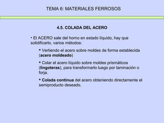 TEMA 6: MATERIALES FERROSOS



             4.5. COLADA DEL ACERO

• El ACERO sale del horno en estado líquido, hay que
solidificarlo, varios métodos:
     Vertiendo el acero sobre moldes de forma establecida
    (acero moldeado)
     Colar el acero líquido sobre moldes prismáticos
    (lingoteras), para transformarlo luego por laminación o
    forja.
     Colada continua del acero obteniendo directamente el
    semiproducto deseado.
 