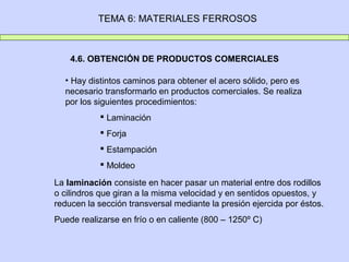 TEMA 6: MATERIALES FERROSOS



    4.6. OBTENCIÓN DE PRODUCTOS COMERCIALES

  • Hay distintos caminos para obtener el acero sólido, pero es
  necesario transformarlo en productos comerciales. Se realiza
  por los siguientes procedimientos:
            Laminación
            Forja
            Estampación
            Moldeo

La laminación consiste en hacer pasar un material entre dos rodillos
o cilindros que giran a la misma velocidad y en sentidos opuestos, y
reducen la sección transversal mediante la presión ejercida por éstos.
Puede realizarse en frío o en caliente (800 – 1250º C)
 