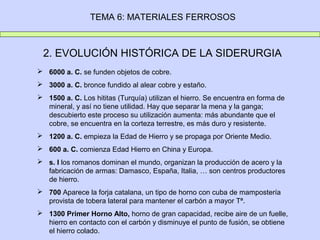 TEMA 6: MATERIALES FERROSOS



 2. EVOLUCIÓN HISTÓRICA DE LA SIDERURGIA
 6000 a. C. se funden objetos de cobre.
 3000 a. C. bronce fundido al alear cobre y estaño.
 1500 a. C. Los hititas (Turquía) utilizan el hierro. Se encuentra en forma de
  mineral, y así no tiene utilidad. Hay que separar la mena y la ganga;
  descubierto este proceso su utilización aumenta: más abundante que el
  cobre, se encuentra en la corteza terrestre, es más duro y resistente.
 1200 a. C. empieza la Edad de Hierro y se propaga por Oriente Medio.
 600 a. C. comienza Edad Hierro en China y Europa.
 s. I los romanos dominan el mundo, organizan la producción de acero y la
  fabricación de armas: Damasco, España, Italia, … son centros productores
  de hierro.
 700 Aparece la forja catalana, un tipo de horno con cuba de mampostería
  provista de tobera lateral para mantener el carbón a mayor Tª.
 1300 Primer Horno Alto, horno de gran capacidad, recibe aire de un fuelle,
  hierro en contacto con el carbón y disminuye el punto de fusión, se obtiene
  el hierro colado.
 