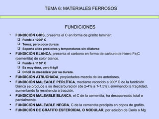 TEMA 6: MATERIALES FERROSOS



                                    FUNDICIONES
•   FUNDICIÓN GRIS, presenta el C en forma de grafito laminar:
      Funde a 1200º C
      Tenaz, pero poca dureza
      Soporta altas presiones y temperaturas sin dilatarse
   FUNDICIÓN BLANCA, presenta el carbono en forma de carburo de hierro Fe3C
    (cementita) de color blanco.
      Funde a 1150º C
      Es muy dura, pero frágil
      Difícil de mecanizar por su dureza.
   FUNDICIÓN ATRUCHADA, propiedades mezcla de las anteriores.
   FUNDICIÓN MALEABLE PERLÍTICA, mediante recocido a 900º C de la fundición
    blanca se produce a su descarburación (de 2-4% a 1-1.5%), eliminando la fragilidad,
    aumentando la resistencia a tracción.
   FUNDICIÓN MALEABLE BLANCA, el C de la cementita, ha desaparecido total o
    parcialmente.
   FUNDICIÓN MALEABLE NEGRA, C de la cementita precipita en copos de grafito.
   FUNDICIÓN DE GRAFITO ESFEROIDAL O NODULAR, por adición de Cerio o Mg
 