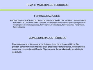 TEMA 6: MATERIALES FERROSOS



                           FERROALEACIONES
PRODUCTOS SIDERÚRGICOS QUE CONTIENEN ADEMÁS DEL HIERRO, UNO O VARIOS
  ELEMENTOS QUE LO CARACTERIZAN. Se emplean como materia prima para procesos
  metalúrgicos: Ferromanganesos, Ferrocromos, Ferrosilicios, Ferrovanadios, Ferroníquel,
  Ferrovolframio.




                     CONGLOMERADOS FÉRREOS

  Formados por la unión entre sí de distintos tipos de polvos metálicos. Se
  pueden comprimir en un molde a altas presiones y temperaturas, obteniéndose
  una masa compacta solidificada. El proceso se llama siterizado o metalúrgia
  de polvos.
 