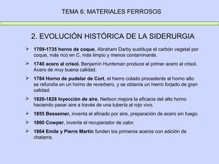 TEMA 6: MATERIALES FERROSOS



  2. EVOLUCIÓN HISTÓRICA DE LA SIDERURGIA
 1709-1735 horno de coque, Abraham Darby sustituye el carbón vegetal por
  coque, más rico en C, más limpio y menos contaminante.
 1740 acero al crisol. Benjamín Huntsman produce el primer acero al crisol.
  Acero de muy buena calidad.
 1784 Horno de pudelar de Cort, el hierro colado procedente al horno alto
  se refundía en un horno de reverbero, y se obtenía un hierro forjado de gran
  calidad.
 1820-1828 Inyección de aire, Neilson mejora la eficacia del alto horno
  haciendo pasar aire a través de una tubería al rojo vivo.
 1855 Bessemer, inventa el afinado por aire, preparación de acero sin fuego.
 1860 Cowper, inventa el recuperador de calor.
 1864 Emile y Pierre Martin funden los primeros aceros con adición de
  chatarra.
 