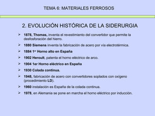 TEMA 6: MATERIALES FERROSOS



  2. EVOLUCIÓN HISTÓRICA DE LA SIDERURGIA
 1878, Thomas, inventa el revestimiento del convertidor que permite la
  desfosforación del hierro.
 1880 Siemens inventa la fabricación de acero por vía electrotérmica.
 1884 1er Horno alto en España
 1902 Heroult, patenta el horno eléctrico de arco.
 1904 1er Horno eléctrico en España
 1930 Colada continua.
 1948, fabricación de acero con convertidores soplados con oxígeno
  (procedimiento LD).
 1960 instalación es España de la colada continua.
 1978, en Alemania se pone en marcha el horno eléctrico por inducción.
 