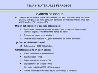 TEMA 6: MATERIALES FERROSOS


                        CARBÓN DE COQUE
El CARBÓN es la materia prima para obtener COQUE. Sólo son aptas las hullas
    grasas y semigrasas de llama corta, con contenido en materias volátiles entre 22%
    y 30%, azufre <1% y cenizas <9%

Misión del coque en el proceso siderúrgico:
        Producir por combustión el calor necesario para la reacción de reducción
         (eliminar oxígeno) y fundir la mena dentro del horno.
        Soportar las cargas en el alto horno
        Producir el gas reductor (CO) que transforma los óxidos en arrabio.

¿Cómo se obtiene el coque?
        Calentando a >1000 ºC las hullas.

Características de un buen coque:
        Buena resistencia al aplastamiento
        Baja humedad (<3%)
        Bajo contenido en azufre (<1%)
        Bajo contenido en cenizas (<9%)
        Alto poder calorífico (6500 – 8750 kcal/kg)
        Mínimo contenido en fósforo y azufre (hacen frágil la fundición)
 