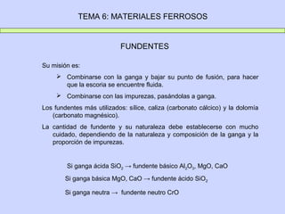 TEMA 6: MATERIALES FERROSOS


                           FUNDENTES

Su misión es:
      Combinarse con la ganga y bajar su punto de fusión, para hacer
       que la escoria se encuentre fluida.
      Combinarse con las impurezas, pasándolas a ganga.
Los fundentes más utilizados: sílice, caliza (carbonato cálcico) y la dolomía
   (carbonato magnésico).
La cantidad de fundente y su naturaleza debe establecerse con mucho
   cuidado, dependiendo de la naturaleza y composición de la ganga y la
   proporción de impurezas.


        Si ganga ácida SiO2 → fundente básico Al2O3, MgO, CaO
        Si ganga básica MgO, CaO → fundente ácido SiO2

        Si ganga neutra → fundente neutro CrO
 